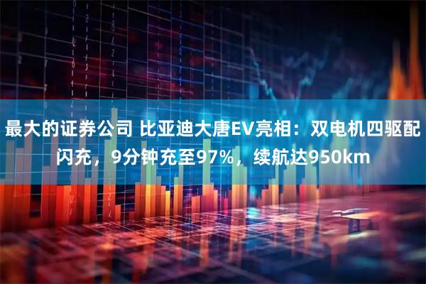 最大的证券公司 比亚迪大唐EV亮相：双电机四驱配闪充，9分钟充至97%，续航达950km