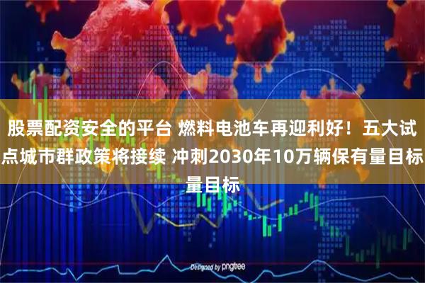 股票配资安全的平台 燃料电池车再迎利好！五大试点城市群政策将接续 冲刺2030年10万辆保有量目标