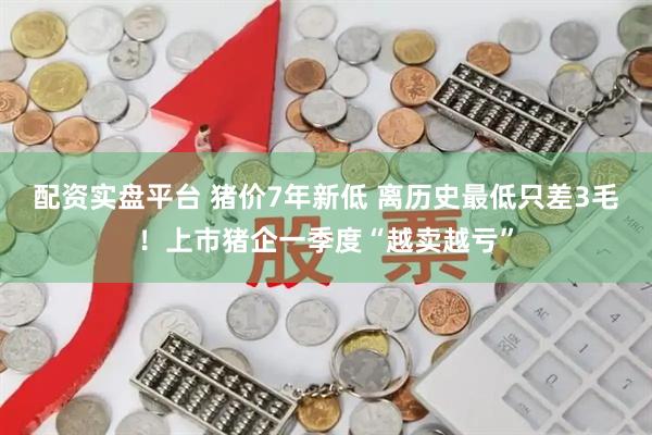配资实盘平台 猪价7年新低 离历史最低只差3毛！上市猪企一季度“越卖越亏”