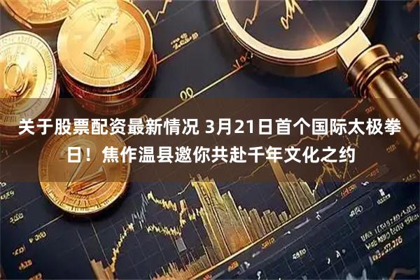 关于股票配资最新情况 3月21日首个国际太极拳日！焦作温县邀你共赴千年文化之约