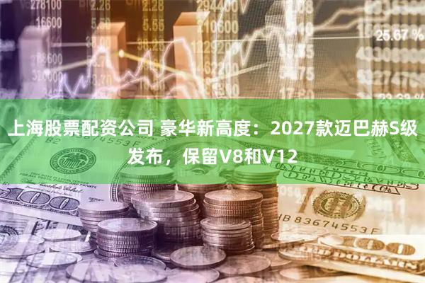 上海股票配资公司 豪华新高度：2027款迈巴赫S级发布，保留V8和V12