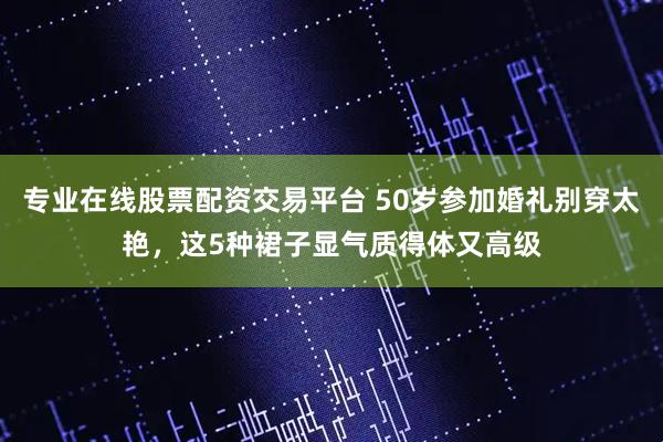 专业在线股票配资交易平台 50岁参加婚礼别穿太艳，这5种裙子显气质得体又高级