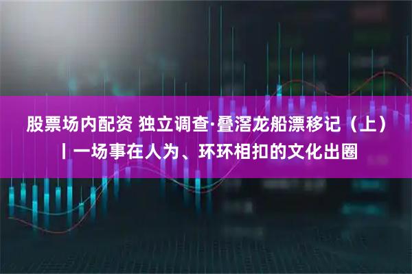股票场内配资 独立调查·叠滘龙船漂移记（上）丨一场事在人为、环环相扣的文化出圈