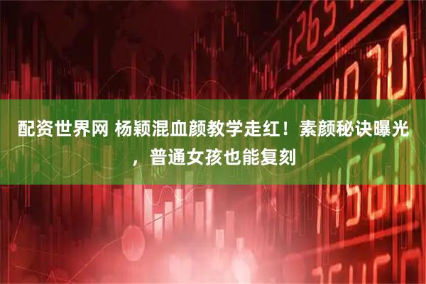 配资世界网 杨颖混血颜教学走红！素颜秘诀曝光，普通女孩也能复刻