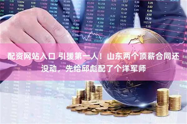 配资网站入口 引援第一人！山东两个顶薪合同还没动，先给邱彪配了个洋军师