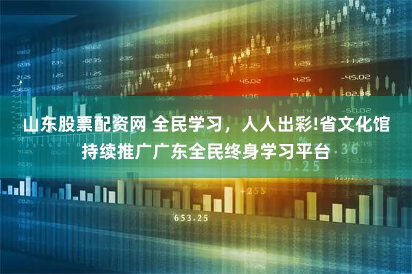 山东股票配资网 全民学习，人人出彩!省文化馆持续推广广东全民终身学习平台